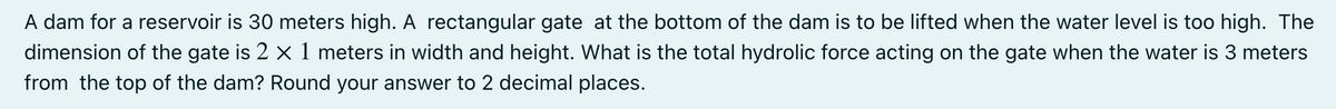 A dam for a reservoir is 30 meters high. A rectangular gate at the bottom of the dam is to be lifted when the water level is too high. The
dimension of the gate is 2 x 1 meters in width and height. What is the total hydrolic force acting on the gate when the water is 3 meters
from the top of the dam? Round your answer to 2 decimal places.
