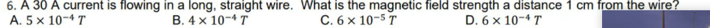 6. A 30 A current is flowing in a long, straight wire. What is the magnetic field strength a distance 1 cm from the wire?
A. 5 × 10-4 T
В. 4х 10-4 T
С.6х 10-5 T
D. 6 x 10-4 T
