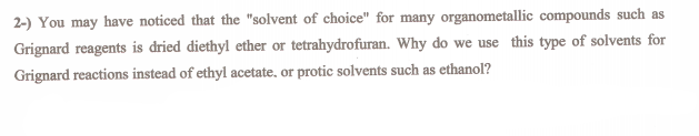 2-) You may have noticed that the "solvent of choice" for many organometallic compounds such as
Grignard reagents is dried diethyl ether or tetrahydrofuran. Why do we use this type of solvents for
Grignard reactions instead of ethyl acetate. or protic solvents such as ethanol?
