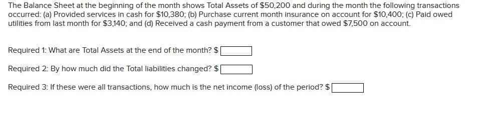 The Balance Sheet at the beginning of the month shows Total Assets of $50,200 and during the month the following transactions
occurred: (a) Provided services in cash for $10,380; (b) Purchase current month insurance on account for $10,400; (c) Paid owed
utilities from last month for $3,140; and (d) Received a cash payment from a customer that owed $7,500 on account.
Required 1: What are Total Assets at the end of the month? $ [
Required 2: By how much did the Total liabilities changed? $[
Required 3: If these were all transactions, how much is the net income (loss) of the period? $