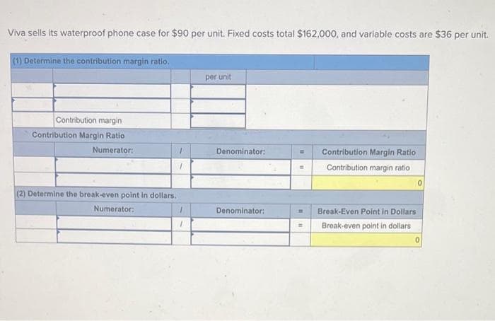 Viva sells its waterproof phone case for $90 per unit. Fixed costs total $162,000, and variable costs are $36 per unit.
(1) Determine the contribution margin ratio.
Contribution margin
Contribution Margin Ratio
Numerator:
(2) Determine the break-even point in dollars.
Numerator:
1
1
1
1
per unit
Denominator:
Denominator:
m Contribution Margin Ratio
= Contribution margin ratio
Break-Even Point in Dollars
Break-even point in dollars
0
0