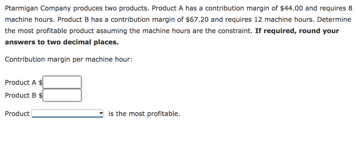 Ptarmigan Company produces two products. Product A has a contribution margin of $44.00 and requires 8
machine hours. Product B has a contribution margin of $67.20 and requires 12 machine hours. Determine
the most profitable product assuming the machine hours are the constraint. If required, round your
answers to two decimal places.
Contribution margin per machine hour:
Product A $
Product B $
Product
is the most profitable.
