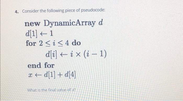 4. Consider the following piece of pseudocode:
new DynamicArray d
d[1] 1
for 2 <i<4 do
dli] ix (i – 1)
end for
I+ d[1] + d[4]
What is the final value of x?
