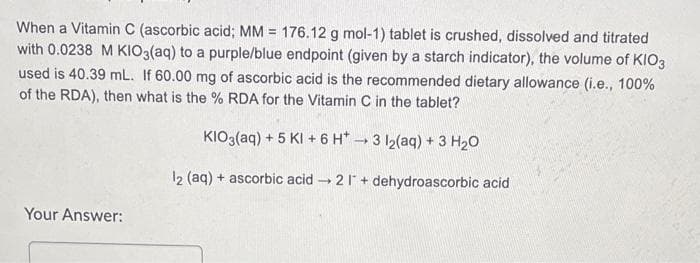 When a Vitamin C (ascorbic acid; MM = 176.12 g mol-1) tablet is crushed, dissolved and titrated
with 0.0238 M KIO3(aq) to a purple/blue endpoint (given by a starch indicator), the volume of KIO3
used is 40.39 mL. If 60.00 mg of ascorbic acid is the recommended dietary allowance (i.e., 100%
of the RDA), then what is the % RDA for the Vitamin C in the tablet?
KIO3(aq) + 5 KI + 6 H*3 12(aq) + 3 H20
12 (aq) + ascorbic acid - 21 + dehydroascorbic acid
Your Answer:
