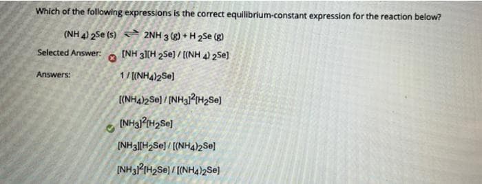 Which of the following expressions is the correct equilibrium-constant expression for the reaction below?
(NH 4) 2Se (s) 2NH 3 (g) + H 2Se (g)
Selected Answer:a (NH 31[H 2Se) / ((NH 4) 2Se)
Answers:
1/ ((NH4)2Se]
((NHA)2Se) / [NH3?IHSE)
(NH3|[H2SE] / [(NH42Se]
[NH32IH2SE) / [(NH4)2Se]

