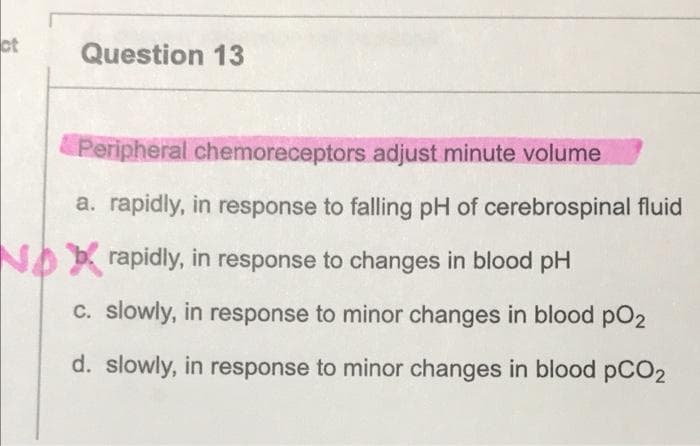 ct
Question 13
Peripheral chemoreceptors adjust minute volume
a. rapidly, in response to falling pH of cerebrospinal fluid
NA rapidly, in response to changes in blood pH
C. slowly, in response to minor changes in blood pO2
d. slowly, in response to minor changes in blood PCO2
