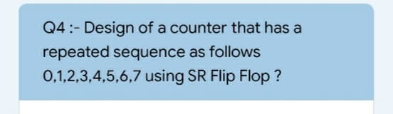 Q4:- Design of a counter that has a
repeated sequence as follows
0,1,2,3,4,5,6,7 using SR Flip Flop ?
