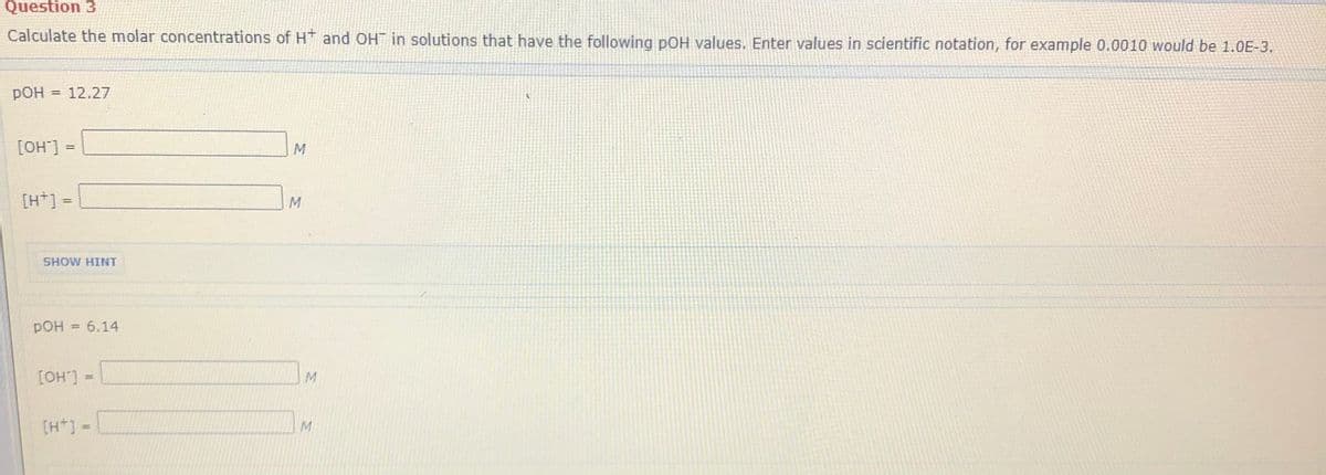 Question 3
Calculate the molar concentrations of H and OH in solutions that have the following pOH values. Enter values in scientific notation, for example 0.0010 would be 1.0E-3.
pOH = 12.27
[OH] =
%3D
[H+] =
pOH
6.14
= L.HO]
[H*] -
M
