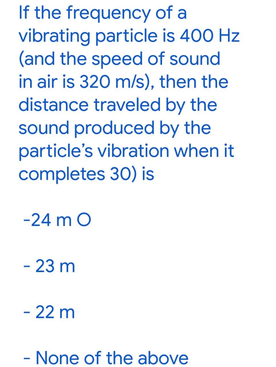 If the frequency of a
vibrating particle is 400 Hz
(and the speed of sound
in air is 320 m/s), then the
distance traveled by the
sound produced by the
particle's vibration when it
completes 30) is
-24 m O
- 23 m
- 22 m
- None of the above