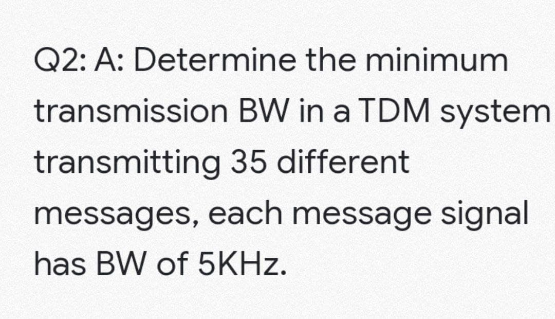 Q2: A: Determine the minimum
transmission
BW in a TDM system
transmitting
35 different
messages, each message signal
has BW of 5KHz.
