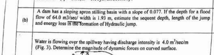 A dam has a sloping apron stilling basin with a slope of 0.077. If the depth for a flood
flow of 64.0 m3/sec/ width is 1.93 m, estimate the sequent depth, length of the jump
(b)
and energy loss in the Tormation of Hydraulic jump.
Water is flowing over the spillway having discharge intensity is 4.0 m'/sec/m
(Fig. 3). Determine the magnitude of dynamic forces on curved surface.
