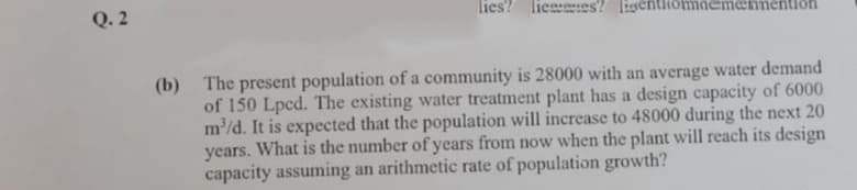 Q. 2
lies? lieees? ligentiiomdemennentioh
(b) The present population of a community is 28000 with an average water demand
of 150 Lpcd. The existing water treatment plant has a design capacity of 6000
m/d. It is expected that the population will increase to 48000 during the next 20
years. What is the number of years from now when the plant will reach its design
capacity assuming an arithmetic rate of population growth?
