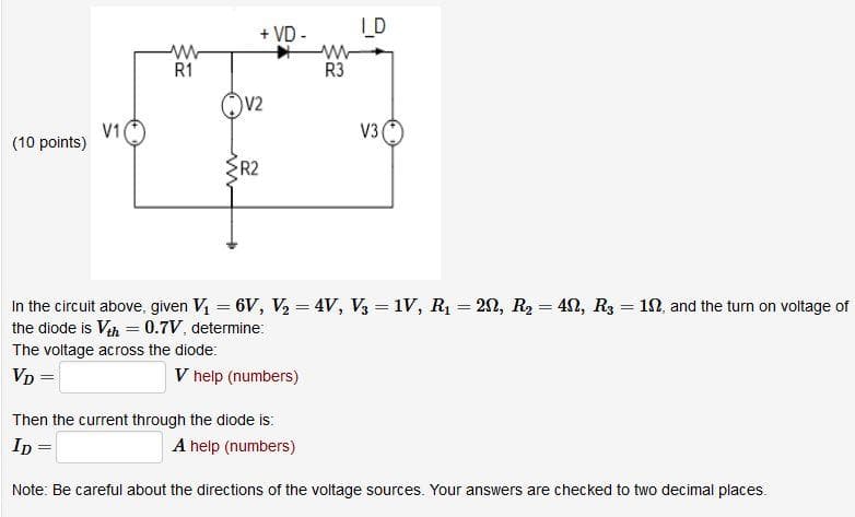 + VD -
LD
w-
R3
R1
V2
V1
(10 points)
V3
R2
In the circuit above, given V = 6V, V, = 4V, V3 = 1V, R1 = 20, R2 = 4N, R3 = 10, and the turn on voltage of
the diode is Vah = 0.7V, determine:
%3D
The voltage across the diode:
Vp =
V help (numbers)
Then the current through the diode is:
Ip =
A help (numbers)
Note: Be careful about the directions of the voltage sources. Your answers are checked to two decimal places.
