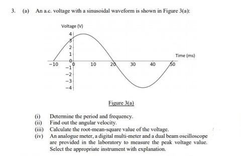 3.
(a)
An a.c. voltage with a sinusoidal waveform is shown in Figure 3(a):
Voltage (V)
4
1
Time (ms)
-10
10
20
30
40
50
-1
-2
Figure 3(a)
Determine the period and frequency.
Find out the angular velocity.
(ii)
(iii) Calculate the root-mean-square value of the voltage.
(iv) An analogue meter, a digital multi-meter and a dual beam oscilloscope
are provided in the laboratory to measure the peak voltage value.
Select the appropriate instrument with explanation.
