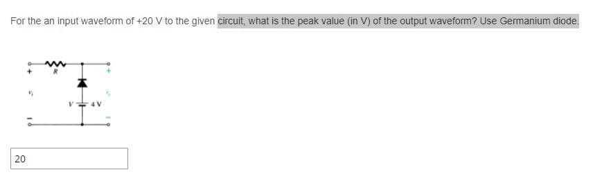 For the an input waveform of +20 V to the given circuit, what is the peak value (in V) of the output waveform? Use Germanium diode.
20
