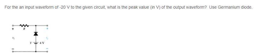 For the an input waveform of -20 V to the given circuit, what is the peak value (in V) of the output waveform? Use Germanium diode.
4 V
