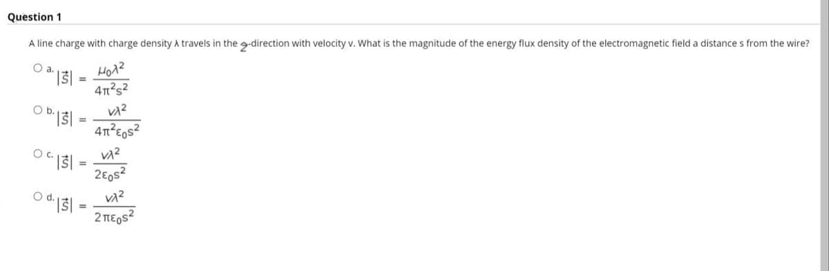 Question 1
A line charge with charge density a travels in the -direction with velocity v. What is the magnitude of the energy flux density of the electromagnetic field a distance s from the wire?
Oa.
Ho12
Ob.
2E0s?
Od.
2 TE,s?
