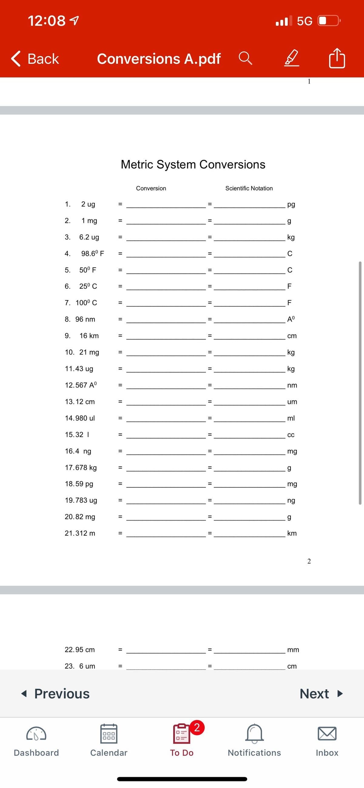 12:08 1
l 5G
< Вack
Conversions A.pdf Q
1
Metric System Conversions
Conversion
Scientific Notation
1.
2 ug
pg
2.
1 mg
3.
6.2 ug
kg
4.
98.6° F
C
%3D
5.
50° F
C
6.
25° C
F
7. 100° C
F
8. 96 nm
A°
9.
16 km
cm
10. 21 mg
kg
11.43 ug
kg
12.567 A°
nm
13.12 cm
um
14.980 ul
ml
15.32 I
СС
16.4 ng
mg
17.678 kg
18.59 pg
mg
19.783 ug
ng
20.82 mg
21.312 m
km
%3D
2
22.95 cm
mm
23. 6 um
cm
1 Previous
Next
Dashboard
Calendar
To Do
Notifications
Inbox
II
II
II
II I|
II
II I| I|
II
I| ||
II I|
II
II
II
II
II
II
II
