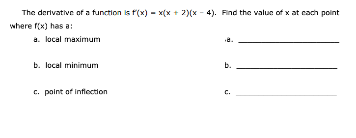 The derivative of a function is f'(x)
x(x + 2)(x - 4). Find the value of x at each point
%3D
where f(x) has a:
a. local maximum
a.
b. local minimum
b.
c. point of inflection
C.
