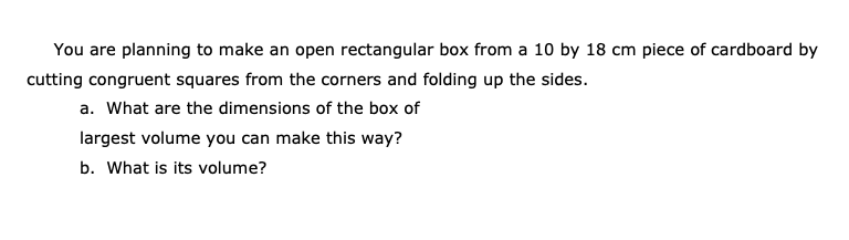 You are planning to make an open rectangular box from a 10 by 18 cm piece of cardboard by
cutting congruent squares from the corners and folding up the sides.
a. What are the dimensions of the box of
largest volume you can make this way?
b. What is its volume?
