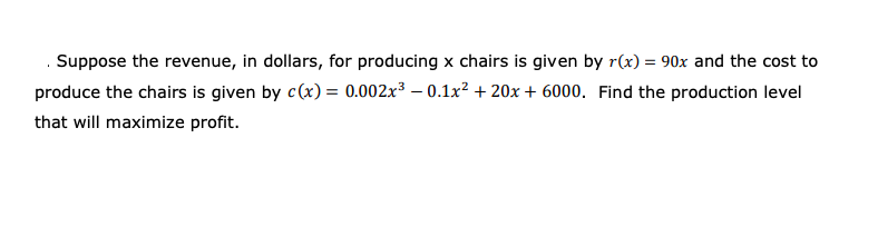 Suppose the revenue, in dollars, for producing x chairs is given by r(x) = 90x and the cost to
produce the chairs is given by c(x) = 0.002x³ – 0.1x² + 20x + 6000. Find the production level
that will maximize profit.
