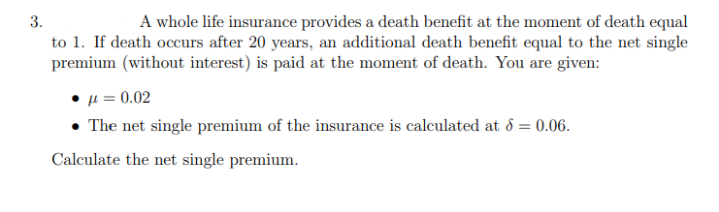 3.
A whole life insurance provides a death benefit at the moment of death equal
to 1. If death occurs after 20 years, an additional death benefit equal to the net single
premium (without interest) is paid at the moment of death. You are given:
= 0.02
• The net single premium of the insurance is calculated at 8 = 0.06.
Calculate the net single premium.
