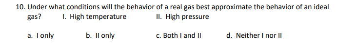 10. Under what conditions will the behavior of a real gas best approximate the behavior of an ideal
gas?
I. High temperature
II. High pressure
a. Tonly
b. Il only
c. Both I and II
d. Neither I nor II
