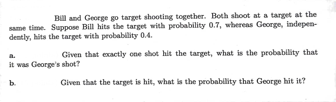 Bill and George go target shooting together. Both shoot at a target at the
same time. Suppose Bill hits the target with probability 0.7, whereas George, indepen-
dently, hits the target with probability 0.4.
a.
it was George's shot?
Given that exactly one shot hit the target, what is the probability that
b.
Given that the target is hit, what is the probability that George hit it?