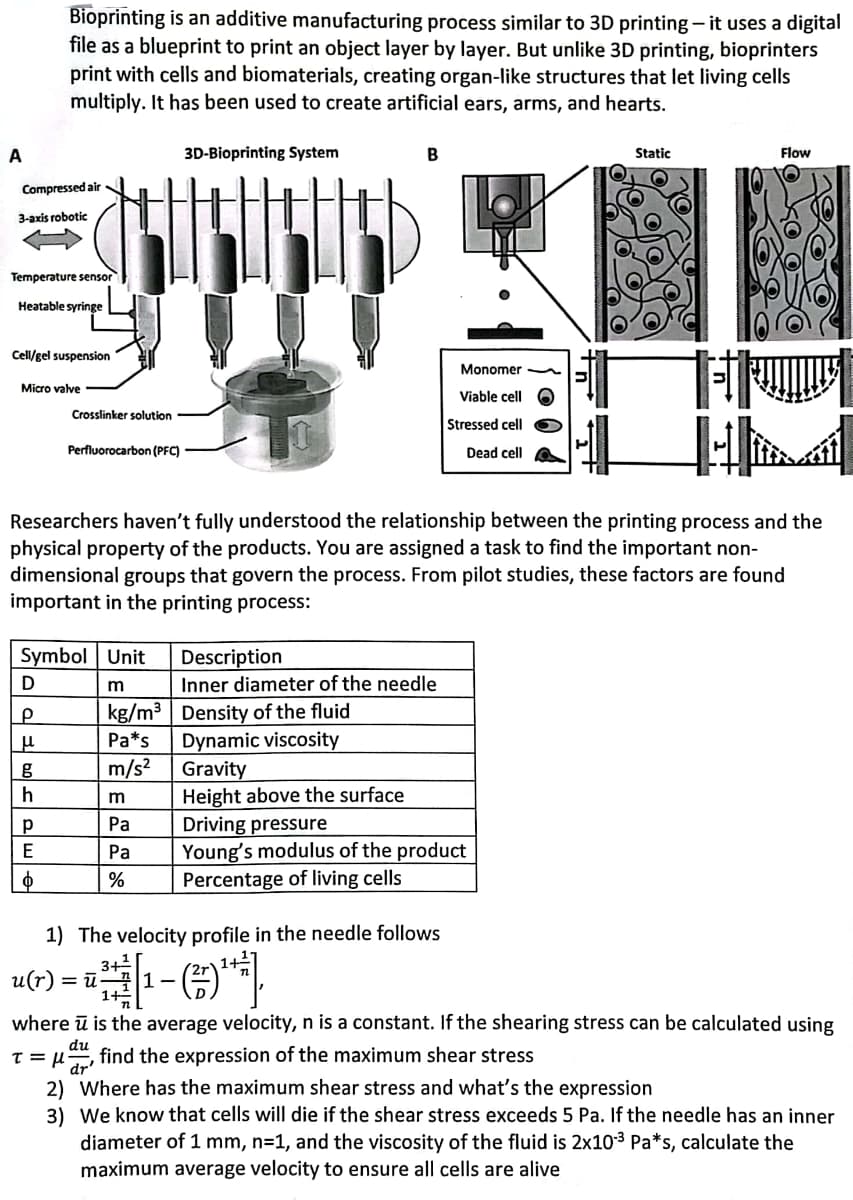 A
Compressed air
3-axis robotic
Temperature sensor
Heatable syringe
Bioprinting is an additive manufacturing process similar to 3D printing - it uses a digital
file as a blueprint to print an object layer by layer. But unlike 3D printing, bioprinters
print with cells and biomaterials, creating organ-like structures that let living cells
multiply. It has been used to create artificial ears, arms, and hearts.
3D-Bioprinting System
Cell/gel suspension
Micro valve
D
P
|__μ
g
h
Р
Crosslinker solution
Symbol Unit
m
kg/m³ Density of the fluid
Pa*s Dynamic viscosity
Gravity
m/s²
E
Ф
Perfluorocarbon (PFC)
4 HE
Researchers haven't fully understood the relationship between the printing process and the
physical property of the products. You are assigned a task to find the important non-
dimensional groups that govern the process. From pilot studies, these factors are found
important in the printing process:
m
Pa
Pa
%
B
3+²
=ū-11-
Description
Inner diameter of the needle
Height above the surface
Monomer
Viable cell
Stressed cell
Dead cell
1) The velocity profile in the needle follows
-(¹)
Driving pressure
Young's modulus of the product
Percentage of living cells
Static
Flow
u(r)
where ū is the average velocity, n is a constant. If the shearing stress can be calculated using
du
T = μ find the expression of the maximum shear stress
dr'
2)
Where has the maximum shear stress and what's the expression
3) We know that cells will die if the shear stress exceeds 5 Pa. If the needle has an inner
diameter of 1 mm, n=1, and the viscosity of the fluid is 2x10-³ Pa*s, calculate the
maximum average velocity to ensure all cells are alive