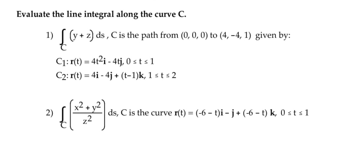 Evaluate the line integral along the curve C.
1) [(y + z) ds, C is the path from (0, 0, 0) to (4, −4, 1) given by:
2)
C₁: r(t) = 4t²i - 4tj, 0 ≤ t ≤ 1
C2: r(t) = 4i - 4j + (t−1)k, 1 ≤ t ≤ 2
+
((2:2).
ds, C is the curve r(t) = (-6 − t)i − j + (-6 − t) k, 0 ≤ t ≤1