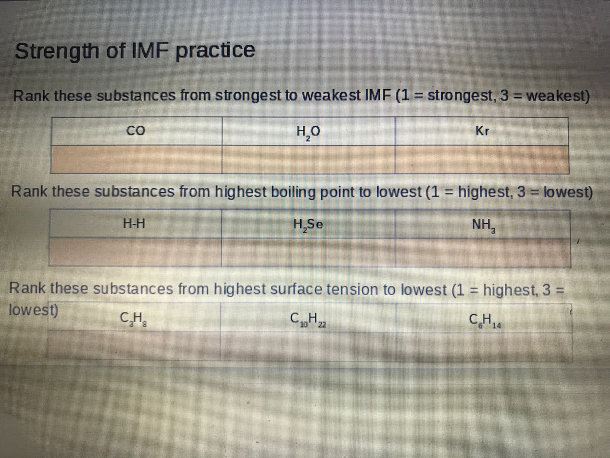 Strength of IMF practice
Rank these substances from strongest to weakest IMF (1 = strongest, 3 = weakest)
CO
H,O
Kr
Rank these substances from highest boiling point to lowest (1 = highest, 3 = lowest)
H-H
H,Se
NH,
Rank these substances from highest surface tension to lowest (1 = highest, 3 =
lowest)
C,H,
C„H2
CH4
