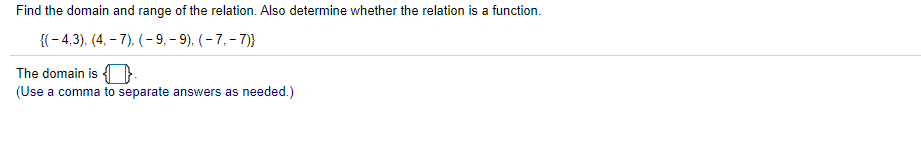 Find the domain and range of the relation. Also determine whether the relation is a function.
{(- 4,3), (4, – 7), (- 9, – 9), (- 7, - 7)}
The domain is }
(Use a comma to separate answers as needed.)
