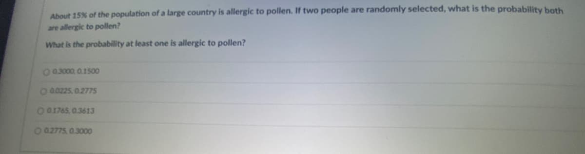 About 15% of the population of a large country is allergic to pollen. If two people are randomly selected, what is the probability both
are allergic to pollen?
What is the probability at least one is allergic to pollen?
O 0.3000, 01500
Oa0225, 0.2775
O01765, 0.3613
O 02775, 0.3000

