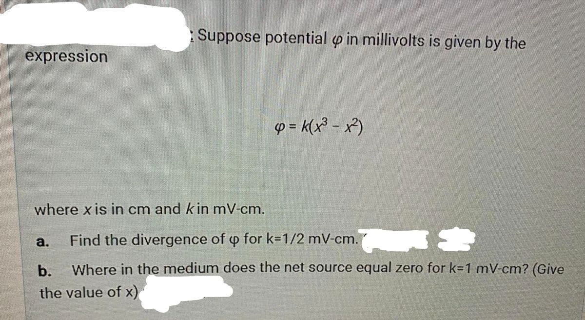 Suppose potential o in millivolts is given by the
expression
p = k(x³ - x²)
where x is in cm and kin mV-cm.
Find the divergence of p for k=1/2 mV-cm.
S
а.
b.
Where in the medium does the net source equal zero for k=1 mV-cm? (Give
the value of x)
