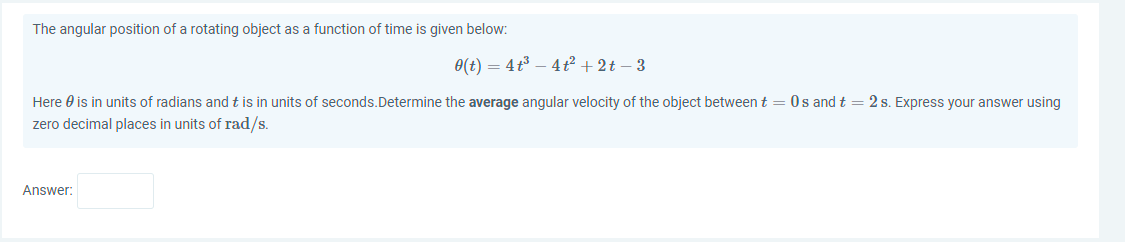 The angular position of a rotating object as a function of time is given below:
0(t) = 4t3 – 4 t² + 2t – 3
Here 0 is in units of radians and t is in units of seconds.Determine the average angular velocity of the object between t = 0s and t = 2 s. Express your answer using
zero decimal places in units of rad/s.
Answer:
