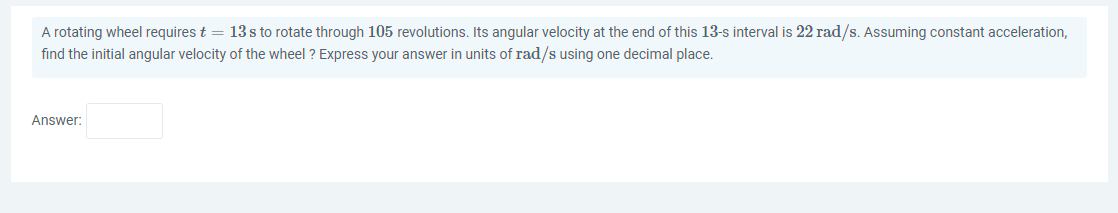 A rotating wheel requires t = 13 s to rotate through 105 revolutions. Its angular velocity at the end of this 13-s interval is 22 rad/s. Assuming constant acceleration,
find the initial angular velocity of the wheel ? Express your answer in units of rad/s using one decimal place.
Answer:
