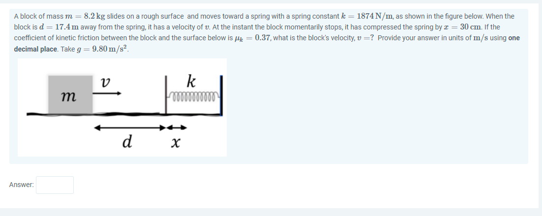 A block of mass m
8.2 kg slides on a rough surface and moves toward a spring with a spring constant k = 1874 N/m, as shown in the figure below. When the
block is d = 17.4m away from the spring, it has a velocity of v. At the instant the block momentarily stops, it has compressed the spring by x = 30 cm. If the
coefficient of kinetic friction between the block and the surface below is u = 0.37, what is the block's velocity, v =? Provide your answer in units of m/s using one
decimal place. Take g = 9.80 m/s².
k
m
d
Answer:
