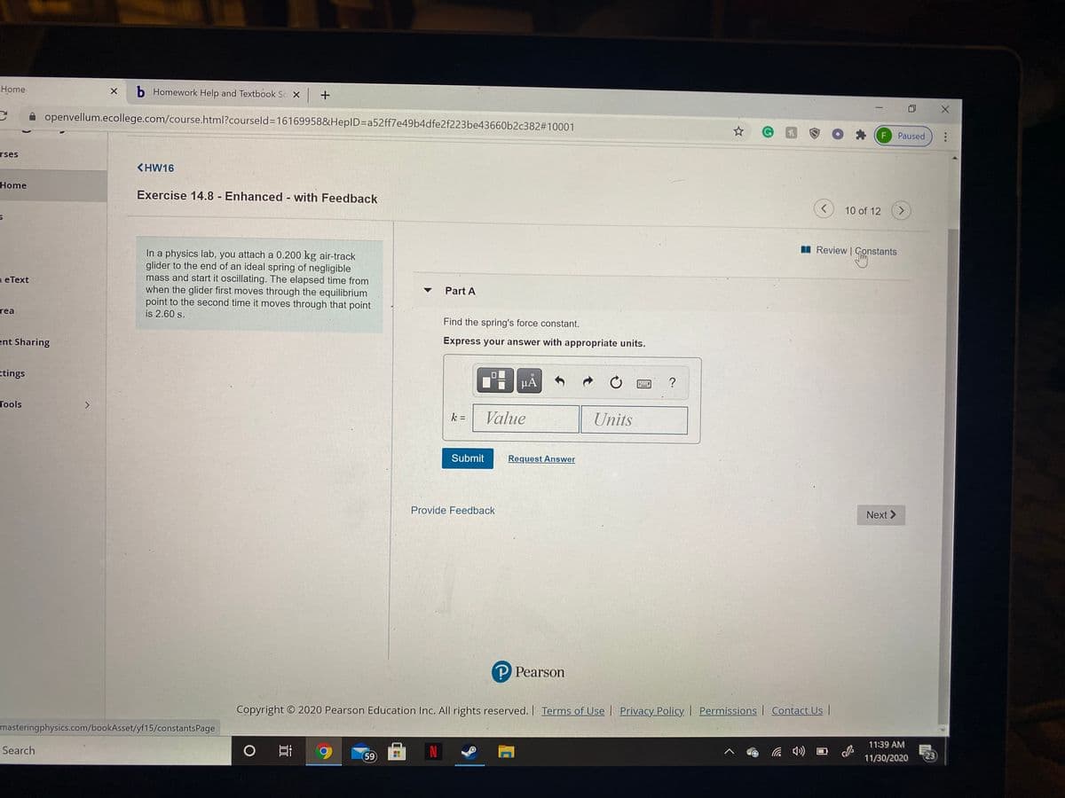 Home
b Homework Help and Textbook Sc X
openvellum.ecollege.com/course.html?courseld3D16169958&HepID3Da52ff7e49b4dfe2f223be43660b2c382#10001
F
Paused
rses
<HW16
Home
Exercise 14.8 Enhanced with Feedback
10 of 12
<.
I Review | Gonstants
In a physics lab, you attach a 0.200 kg air-track
glider to the end of an ideal spring of negligible
mass and start it oscillating. The elapsed time from
when the glider first moves through the equilibrium
point to the second time it moves through that point
is 2.60 s.
eТext
Part A
rea
Find the spring's force constant.
ent Sharing
Express your answer with appropriate units.
ttings
µÀ
Tools
k =
Value
Units
%3D
Submit
Request Answer
Provide Feedback
Next >
P Pearson
Copyright © 2020 Pearson Education Inc. All rights reserved. | Terms of Use Privacy Policy Permissions Contact Us |
masteringphysics.com/bookAsset/yf15/constantsPage
11:39 AM
Search
の
59
11/30/2020
23
