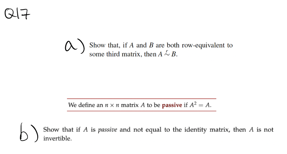 Q17
a)
Show that, if A and B are both row-equivalent to
some third matrix, then A~B.
We define an n x n matrix A to be passive if A2
= A.
b)
Show that if A is passive and not equal to the identity matrix, then A is not
invertible.
