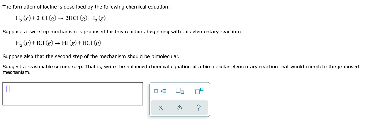 The formation of iodine is described by the following chemical equation:
H, (g) +2IC1 (g)
2HC1 (g) +I, (g)
Suppose a two-step mechanism is proposed for this reaction, beginning with this elementary reaction:
H, (g) + IC1 (g) → HI (g) + HC1 (g)
Suppose also that the second step of the mechanism should be bimolecular.
Suggest a reasonable second step. That is, write the balanced chemical equation of a bimolecular elementary reaction that would complete the proposed
mechanism.
