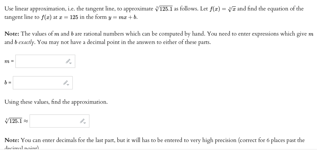 Use linear approximation, i.e. the tangent line, to approximate V125.1 as follows. Let f(x) = Vã and find the equation of the
tangent
line to f(x) at x = 125 in the form
= mx + b.
Note: The values of m and b are rational numbers which can be computed by hand. You need to enter expressions which give m
and b exactly. You may not have a decimal point in the answers to either of these parts.
b =
Using these values, find the approximation.
V125.1 2
Note: You can enter decimals for the last part, but it will has to be entered to very high precision (correct for 6 places past the
decimal noint.
