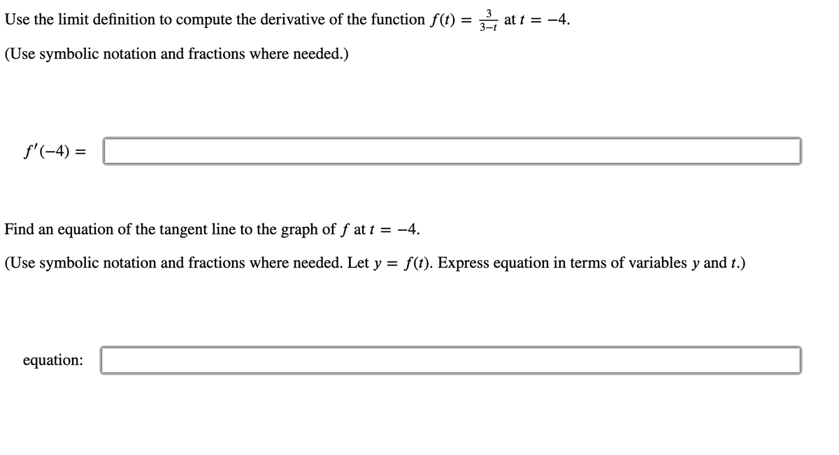 Use the limit definition to compute the derivative of the function f(t)
3
at t = -4.
3-t
(Use symbolic notation and fractions where needed.)
f'(-4) =
%3D
Find an equation of the tangent line to the graph of f at t = -4.
(Use symbolic notation and fractions where needed. Let y = f (t). Express equation in terms of variables y and t.)
equation:
