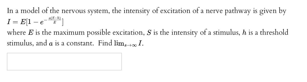In a model of the nervous system, the intensity of excitation of a nerve pathway is given by
E[1 – e
where E is the maximum possible excitation, S is the intensity of a stimulus, h is a threshold
a(S-h)
I :
E
stimulus, and a is a constant. Find lim,→∞ I.
