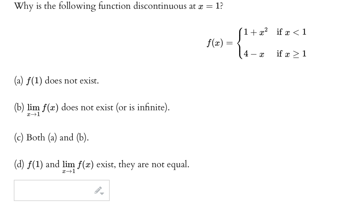 Why is the following function discontinuous at æ = 1?
1+ x? if x < 1
f(x) =
4 – x
if x > 1
(a) f(1) does not exist.
(b) lim f(x) does not exist (or is infinite).
x→1
(c) Both (a) and (b).
(d) f(1) and lim f(x) exist, they are not equal.
x→1
