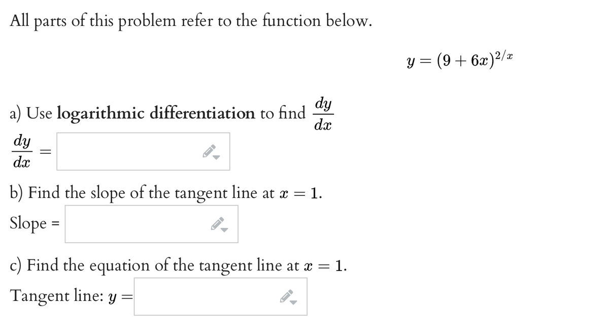 All
parts
of this problem refer to the function below.
y = (9+ 6x)²/z
dy
a) Use logarithmic differentiation to find
dx
dy
dx
b) Find the slope of the tangent line at a = 1.
Slope =
c) Find the equation of the tangent line at x = 1.
Tangent line: y =
