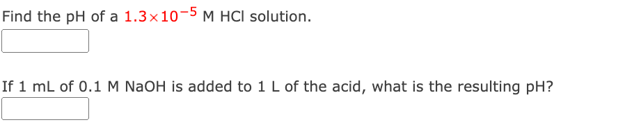 Find the pH of a 1.3×10-5 M HCI solution.
If 1 mL of 0.1 M NaOH is added to 1 L of the acid, what is the resulting pH?