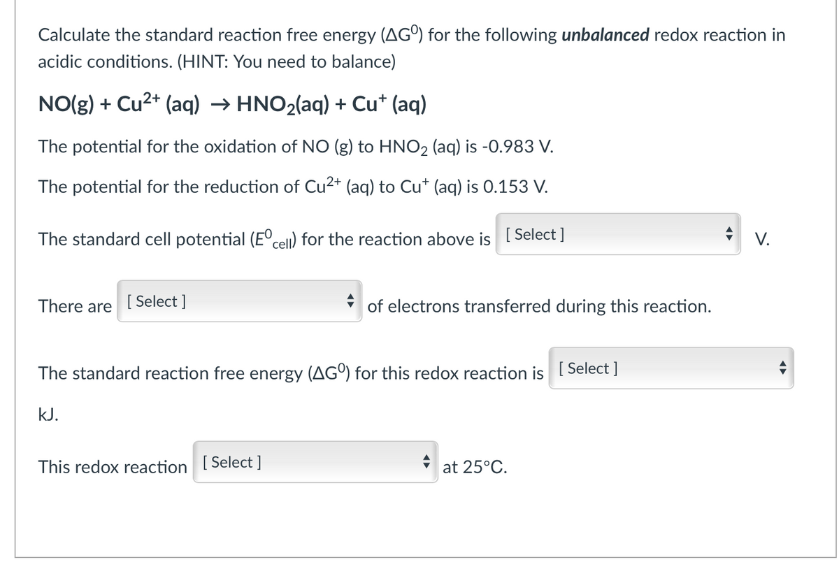 Calculate the standard reaction free energy (AGº) for the following unbalanced redox reaction in
acidic conditions. (HINT: You need to balance)
NO(g) + Cu²+ (aq) → HNO₂(aq) + Cu+ (aq)
The potential for the oxidation of NO (g) to HNO₂ (aq) is -0.983 V.
The potential for the reduction of Cu²+ (aq) to Cu* (aq) is 0.153 V.
The standard cell potential (Eºcell) for the reaction above is [Select ]
V.
There are
[Select]
The standard reaction free energy (AGO) for this redox reaction is [Select]
kJ.
This redox reaction [Select]
at 25°C.
of electrons transferred during this reaction.