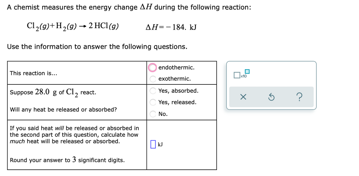 A chemist measures the energy change AH during the following reaction:
Cl₂(g) + H₂(g) → 2 HC1 (g)
AH=184. kJ
Use the information to answer the following questions.
endothermic.
This reaction is...
0
exothermic.
Suppose 28.0 g of Cl₂ react.
Yes, absorbed.
Yes, released.
Will any heat be released or absorbed?
No.
If you said heat will be released or absorbed in
the second part of this question, calculate how
much heat will be released or absorbed.
Round your answer to 3 significant digits.
☐kJ
x10
X
?