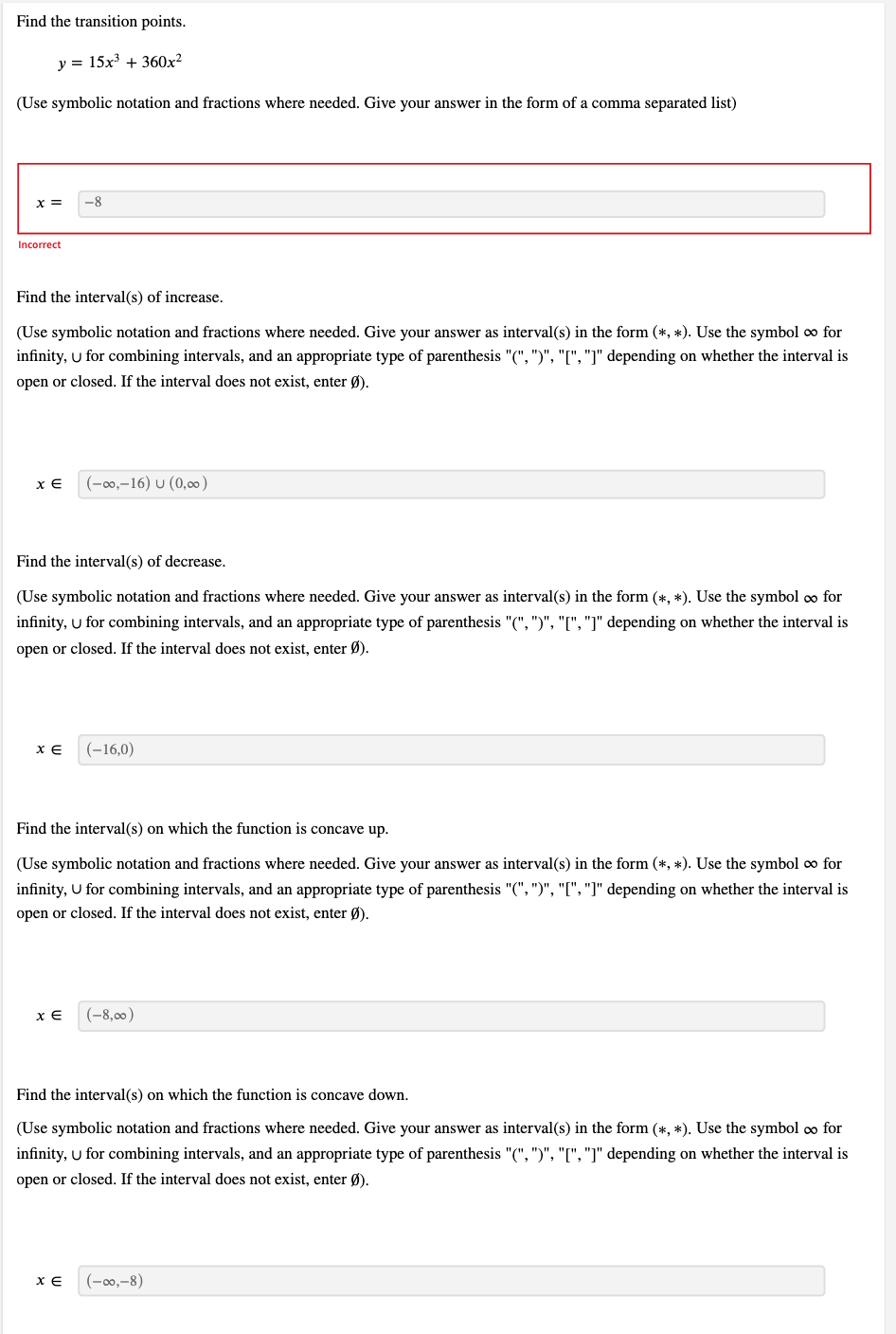 Find the transition points.
y = 15x³ + 360x²
(Use symbolic notation and fractions where needed. Give your answer in the form of a comma separated list)
x = -8
Incorrect
Find the interval(s) of increase.
(Use symbolic notation and fractions where needed. Give your answer as interval(s) in the form (*, *). Use the symbol ∞ for
infinity, U for combining intervals, and an appropriate type of parenthesis "(", ")", "[", "]" depending on whether the interval is
open or closed. If the interval does not exist, enter Ø).
x E (-∞0,-16) U (0,00)
Find the interval(s) of decrease.
(Use symbolic notation and fractions where needed. Give your answer as interval(s) in the form (*, *). Use the symbol ∞ for
infinity, U for combining intervals, and an appropriate type of parenthesis "(", ")", "[", "]" depending on whether the interval is
open or closed. If the interval does not exist, enter Ø).
XE (-16,0)
Find the interval(s) on which the function is concave up.
(Use symbolic notation and fractions where needed. Give your answer as interval(s) in the form (*, *). Use the symbol ∞ for
infinity, U for combining intervals, and an appropriate type of parenthesis "(", ")", "[", "]" depending on whether the interval is
open or closed. If the interval does not exist, enter Ø).
x E (-8,00)
Find the interval(s) on which the function is concave down.
(Use symbolic notation and fractions where needed. Give your answer as interval(s) in the form (*, *). Use the symbol ∞ for
infinity, U for combining intervals, and an appropriate type of parenthesis "(", ")", "[", "]" depending on whether the interval is
open or closed. If the interval does not exist, enter Ø).
XE
(-∞0,-8)
