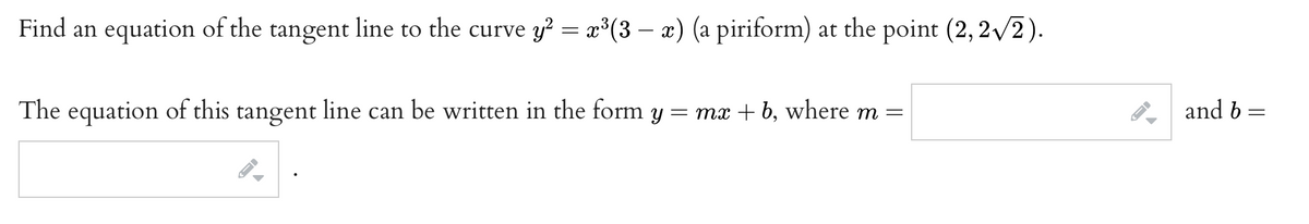 Find an equation of the tangent line to the curve y? = x³(3 – x) (a piriform) at the point (2, 2v2).
The equation of this tangent line can be written in the form y :
= mx + b, where m =
and b =
